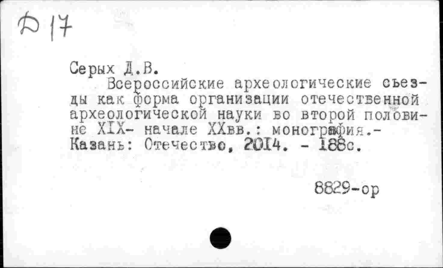 ﻿6 R
Серых Д.В.
Всероссийские археологические съезды как форма организации отечественной археологической науки во второй половине XIX- начале ХХвв.: монография.-Казань: Отечество, 2014. - 188с.
8829-ор